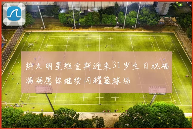 热火明星维金斯迎来31岁生日祝福满满愿你继续闪耀篮球场