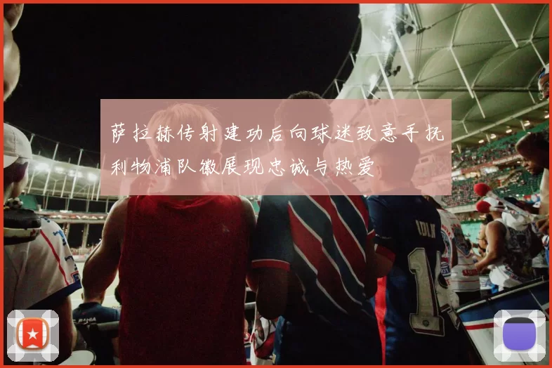 萨拉赫传射建功后向球迷致意手抚利物浦队徽展现忠诚与热爱