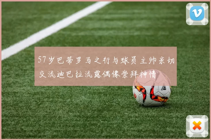 57岁巴蒂罗马之行与球员主帅亲切交流迪巴拉流露偶像崇拜神情