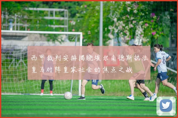 西甲裁判安排揭晓埃尔南德斯执法皇马对阵皇家社会的焦点之战