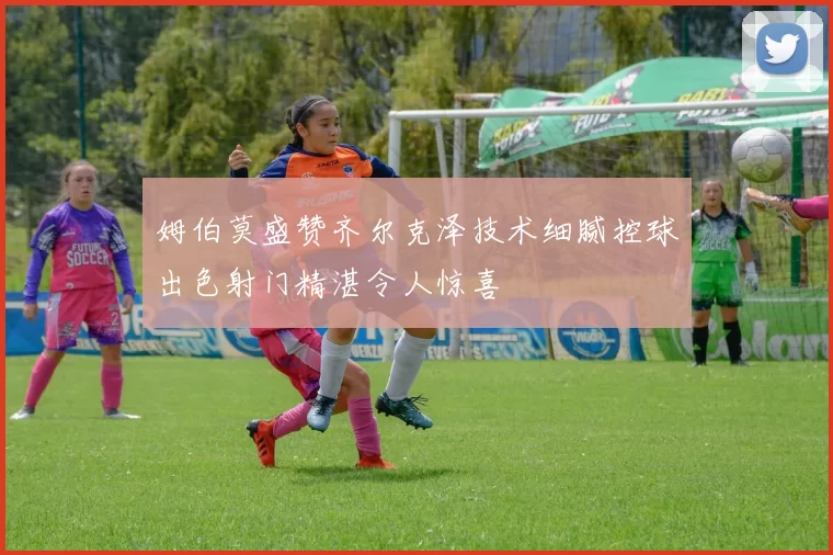 姆伯莫盛赞齐尔克泽技术细腻控球出色射门精湛令人惊喜