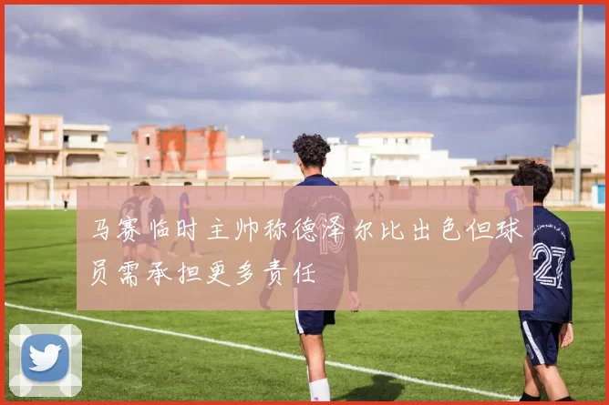 马赛临时主帅称德泽尔比出色但球员需承担更多责任