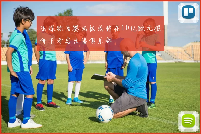法媒称马赛老板或将在10亿欧元报价下考虑出售俱乐部