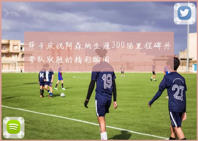 萨卡庆祝阿森纳生涯300场里程碑并带队取胜的精彩瞬间