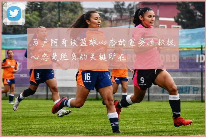 马卢阿奇谈篮球心态的重要性积极心态是胜负的关键所在
