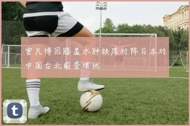 曾凡博因膝盖水肿缺席对阵日本对中国台北前景堪忧
