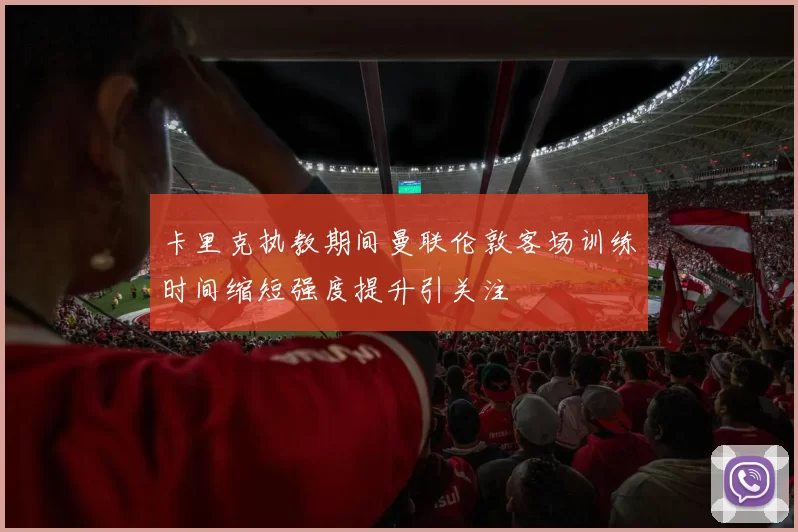 卡里克执教期间曼联伦敦客场训练时间缩短强度提升引关注