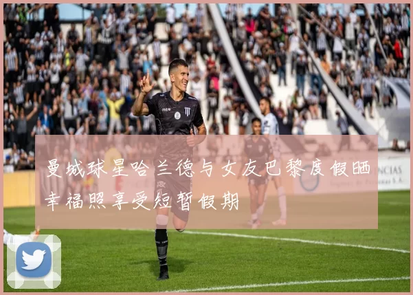 曼城球星哈兰德与女友巴黎度假晒幸福照享受短暂假期