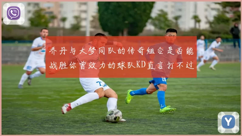 乔丹与大梦同队的传奇组合是否能战胜你曾效力的球队KD直言打不过实在太疯狂