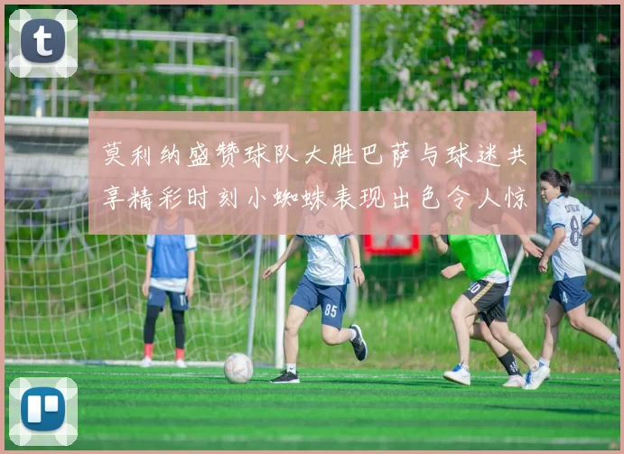 莫利纳盛赞球队大胜巴萨与球迷共享精彩时刻小蜘蛛表现出色令人惊艳