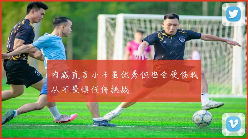 内威直言小卡虽优秀但也会受伤我从不畏惧任何挑战