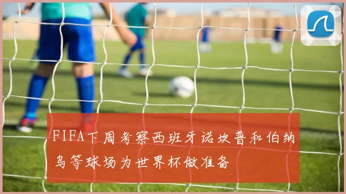 FIFA下周考察西班牙诺坎普和伯纳乌等球场为世界杯做准备