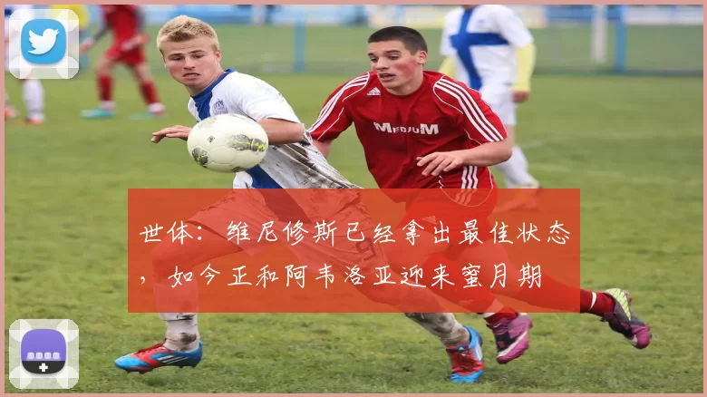 世体：维尼修斯已经拿出最佳状态，如今正和阿韦洛亚迎来蜜月期