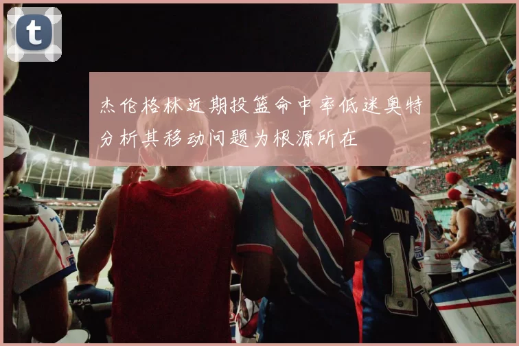 杰伦格林近期投篮命中率低迷奥特分析其移动问题为根源所在
