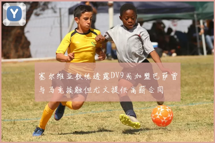 塞尔维亚教练透露DV9或加盟巴萨曾与马竞接触但尤文提供高薪合同