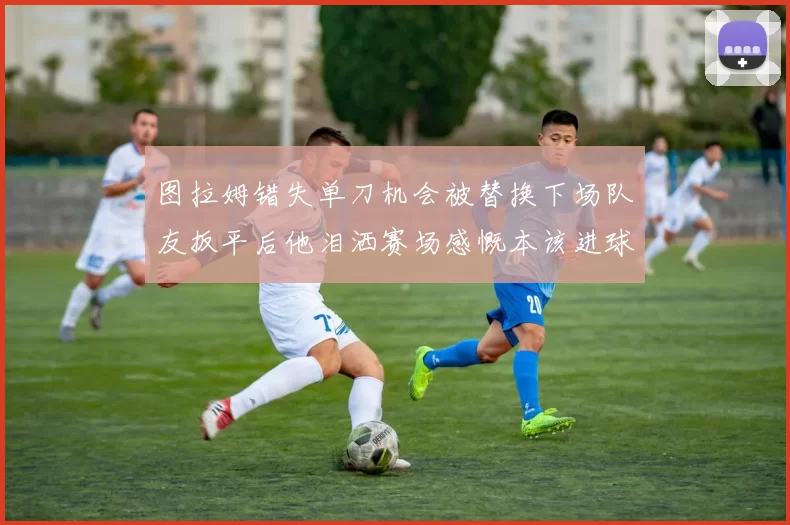 图拉姆错失单刀机会被替换下场队友扳平后他泪洒赛场感慨本该进球
