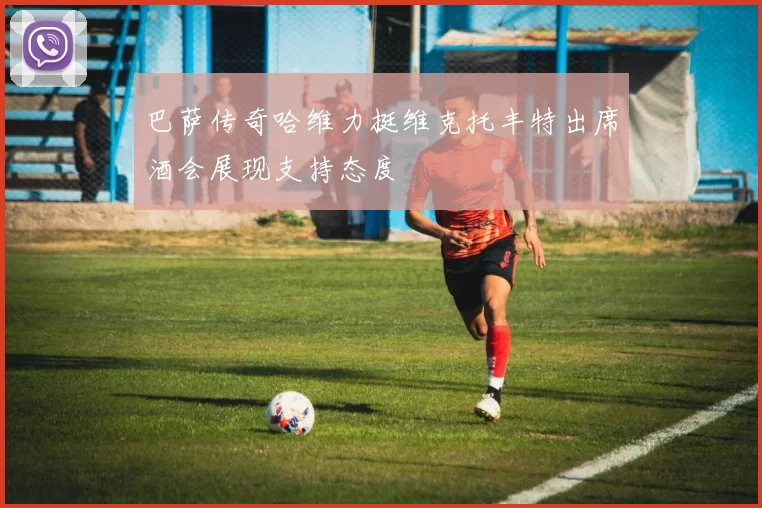 巴萨传奇哈维力挺维克托丰特出席酒会展现支持态度