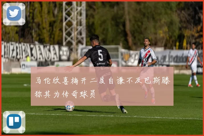 马伦欣喜梅开二度自谦不及巴斯滕称其为传奇球员